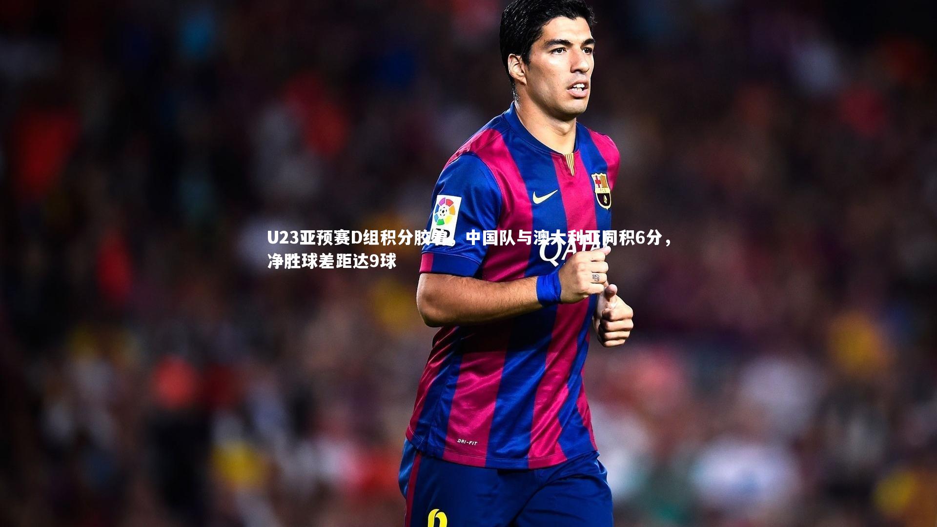 U23亚预赛D组积分胶着，中国队与澳大利亚同积6分，净胜球差距达9球